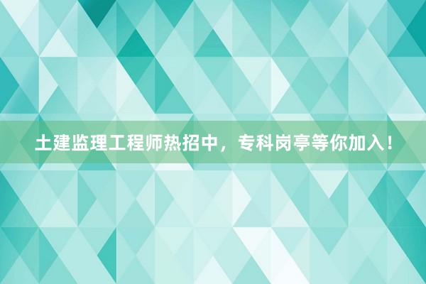 土建监理工程师热招中，专科岗亭等你加入！